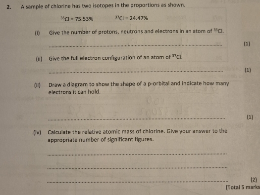 A sample of chlorine has two isotopes in the proportions as shown.
^35Cl=75.53% ^37Cl=24.47%
(i) Give the number of protons, neutrons and electrons in an atom of^(35)Cl. 
_ 
(1) 
(ii) Give the full electron configuration of an atom of^(37)Cl. 
_ 
(1) 
(ii) Draw a diagram to show the shape of a p -orbital and indicate how many 
electrons it can hold. 
_ 
(1) 
(iv) Calculate the relative atomic mass of chlorine. Give your answer to the 
appropriate number of significant figures. 
_ 
_ 
_ 
(2) 
(Total 5 marks