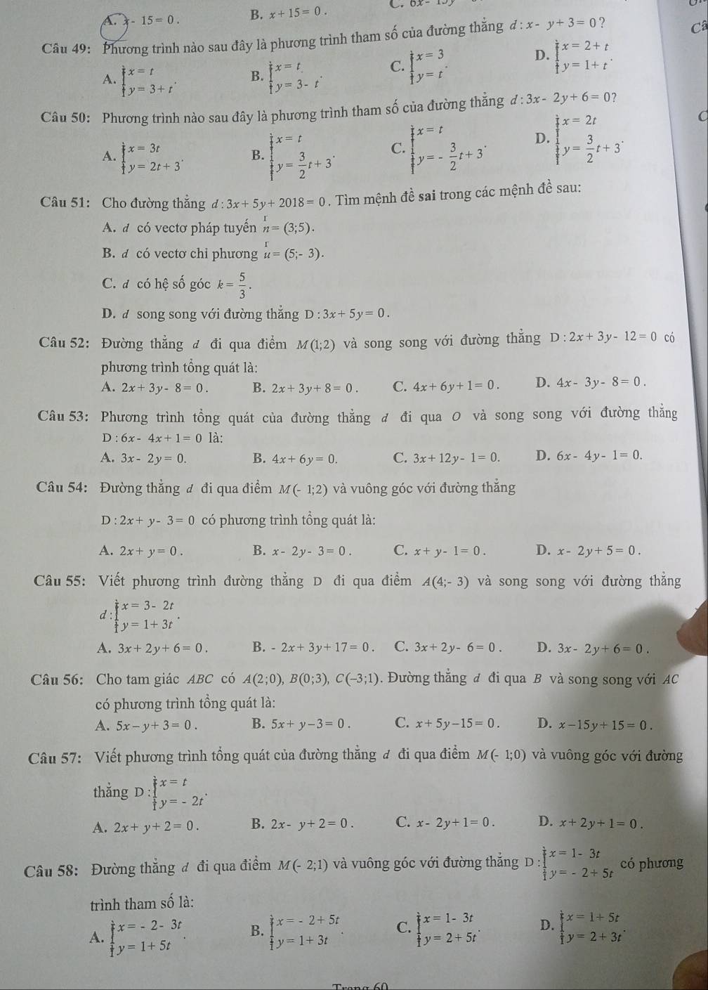 A. -15=0. B. x+15=0. C.
Câu 49: Phương trình nào sau đây là phương trình tham số của đường thắng d:x-y+3=0 ?
Câ
A. beginarrayl x=t y=3+tendarray. . B. beginarrayl x=t y=3-tendarray. . C. beginarrayl x=3 y=tendarray. .
D. beginarrayl x=2+t y=1+tendarray. .
Câu 50: Phương trình nào sau đây là phương trình tham số của đường thắng d:3x-2y+6=0
A. beginarrayl x=3t y=2t+3endarray. . B. beginarrayl x=t  1/t y= 3/2 t+3endarray. . C. beginarrayl x=t y=- 3/2 t+3endarray. . D. beginarrayl x=2t y= 3/2 t+3endarray. .
C
Câu 51: Cho đường thắng d:3x+5y+2018=0. Tìm mệnh đề sai trong các mệnh đề sau:
A. a có vectơ pháp tuyến n=(3;5).
B. a có vectơ chỉ phương u=(5;-3).
C. đ có hệ số góc k= 5/3 .
D. a song song với đường thắng D:3x+5y=0.
Câu 52: Đường thẳng đ đi qua điểm M(1;2) và song song với đường thắng D:2x+3y-12=0 có
phương trình tổng quát là:
A. 2x+3y-8=0. B. 2x+3y+8=0. C. 4x+6y+1=0. D. 4x-3y-8=0.
Câu 53: Phương trình tổng quát của đường thẳng đ đi qua 0 và song song với đường thẳng
D : 6x-4x+1=0 là:
A. 3x-2y=0. B. 4x+6y=0. C. 3x+12y-1=0. D. 6x-4y-1=0.
Câu 54: Đường thẳng đ đi qua điểm M(-1;2) và vuông góc với đường thẳng
D : 2x+y-3=0 có phương trình tổng quát là:
A. 2x+y=0. B. x-2y-3=0. C. x+y-1=0. D. x-2y+5=0.
Câu 55: Viết phương trình đường thẳng D đi qua điểm A(4;-3) và song song với đường thẳng
d : beginarrayl x=3-2t y=1+3tendarray. .
A. 3x+2y+6=0. B. -2x+3y+17=0. C. 3x+2y-6=0. D. 3x-2y+6=0.
Câu 56: Cho tam giác ABC có A(2;0),B(0;3),C(-3;1). Đường thẳng đ đi qua B và song song với AC
có phương trình tổng quát là:
A. 5x-y+3=0. B. 5x+y-3=0. C. x+5y-15=0. D. x-15y+15=0.
Câu 57: Viết phương trình tổng quát của đường thẳng đ đi qua điểm M(-1;0) và vuông góc với đường
thẳng D:beginarrayl x=t y=-y=-2tendarray. .
A. 2x+y+2=0. B. 2x-y+2=0. C. x-2y+1=0. D. x+2y+1=0.
Câu 58: Đường thắng đ đi qua điểm M(-2;1) và vuông góc với đường thắng D:beginarrayl x=1-3t frac 1=-2y=-2+5tendarray. có phương
trình tham số là:
A. beginarrayl x=-2-3t y=1+5tendarray. . B. beginarrayl x=-2+5t y=1+3tendarray. . C. beginarrayl x=1-3t y=2+5tendarray. . D. beginarrayl x=1+5t y= 1/2 y=2+3tendarray