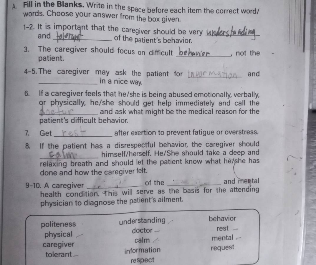 Fill in the Blanks. Write in the space before each item the correct word/
words. Choose your answer from the box given.
1-2. It is important that the caregiver should be very_
and_ of the patient’s behavior.
3. The caregiver should focus on difficult_
patient. , not the
4-5. The caregiver may ask the patient for _and
_in a nice way.
6. If a caregiver feels that he/she is being abused emotionally, verbally,
or physically, he/she should get help immediately and call the
_and ask what might be the medical reason for the
patient’s difficult behavior.
7. Get _after exertion to prevent fatigue or overstress.
8. If the patient has a disrespectful behavior, the caregiver should
_
himself/herself. He/She should take a deep and
relaxing breath and should let the patient know what he she has
done and how the caregiver felt.
9-10. A caregiver _of the _and mental
health condition. This will serve as the basis for the attending
physician to diagnose the patient’s ailment.
politeness understanding behavior
physical doctor rest
caregiver calm mental
tolerant information
request
respect