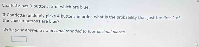 Charlotte has 9 buttons, 5 of which are blue. 
If Charlotte randomly picks 4 buttons in order, what is the probability that just the first 2 of 
the chosen buttons are blue? 
Write your answer as a decimal rounded to four decimal places.