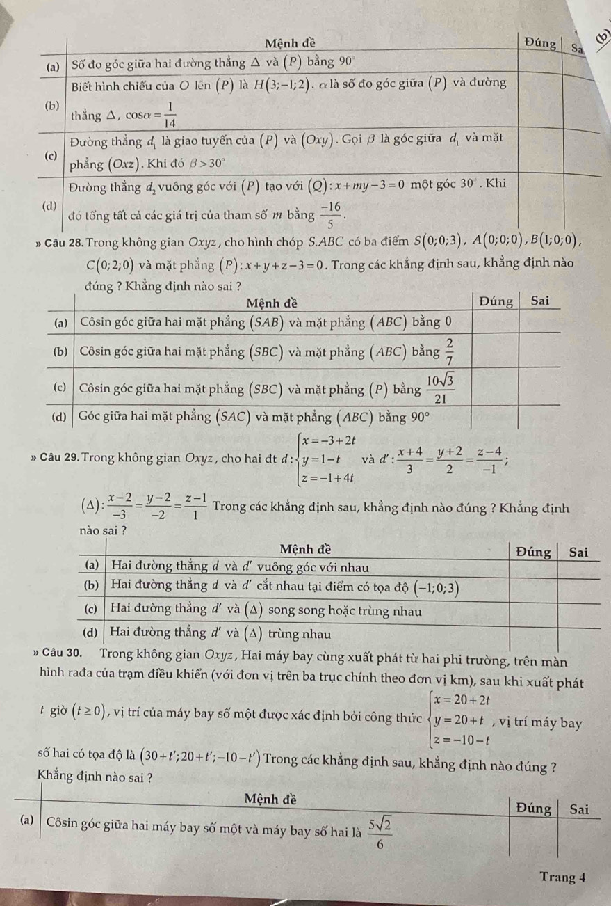 » Câu 28.Trong không gian Oxyz , cho hình chóp S.ABC có ba điểm S(0;0;3),A(0;0;0),B(1;0;0),
C(0;2;0) và mặt phẳng (P):x+y+z-3=0. Trong các khẳng định sau, khẳng định nào
» Câu 29. Trong không gian Oxyz , cho hai đt d:beginarrayl x=-3+2t y=1-t z=-1+4tendarray. và d': (x+4)/3 = (y+2)/2 = (z-4)/-1 ;
(△):  (x-2)/-3 = (y-2)/-2 = (z-1)/1  Trong các khẳng định sau, khẳng định nào đúng ? Khẳng định
nào sai ?
ng gian Oxyz , Hai máy bay cùng xuất phát từ hai phi trường, trên màn
hình rađa của trạm điều khiến (với đơn vị trên ba trục chính theo đơn vị km), sau khi xuất phát
t giò (t≥ 0) , vị trí của máy bay số một được xác định bởi công thức beginarrayl x=20+2t y=20+t z=-10-tendarray. , vị trí máy bay
số hai có tọa độ là (30+t';20+t';-10-t') Trong các khẳng định sau, khẳng định nào đúng ?
Khẳng định nào sai ?
Mệnh đề Đúng Sai
(a)   Côsin góc giữa hai máy bay số một và máy bay số hai là  5sqrt(2)/6 
Trang 4