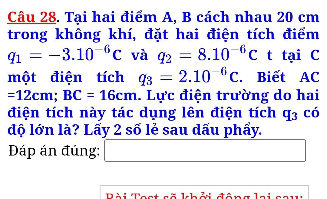 Tại hai điểm A, B cách nhau 20 cm
trong không khí, đặt hai điện tích điểm
q_1=-3.10^(-6)C và q_2=8.10^(-6)Ct f ại C 
một điện tích q_3=2.10^(-6)C. Biết AC
=12cm; BC=16cm. Lực điện trường do hai 
điện tích này tác dụng lên điện tích q_3 có 
độ lớn là? Lấy 2 số lẻ sau dấu phẩy. 
Đáp án đúng: □ □  
Pài Test cẽ khởi đông lai ca