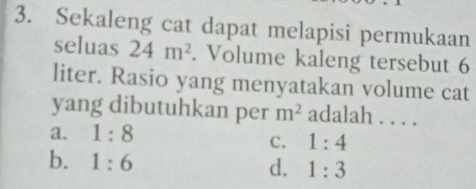 Sekaleng cat dapat melapisi permukaan
seluas 24m^2. Volume kaleng tersebut 6
liter. Rasio yang menyatakan volume cat
yang dibutuhkan per m^2 adalah . . . .
a. 1:8
C. 1:4
b. 1:6
d. 1:3