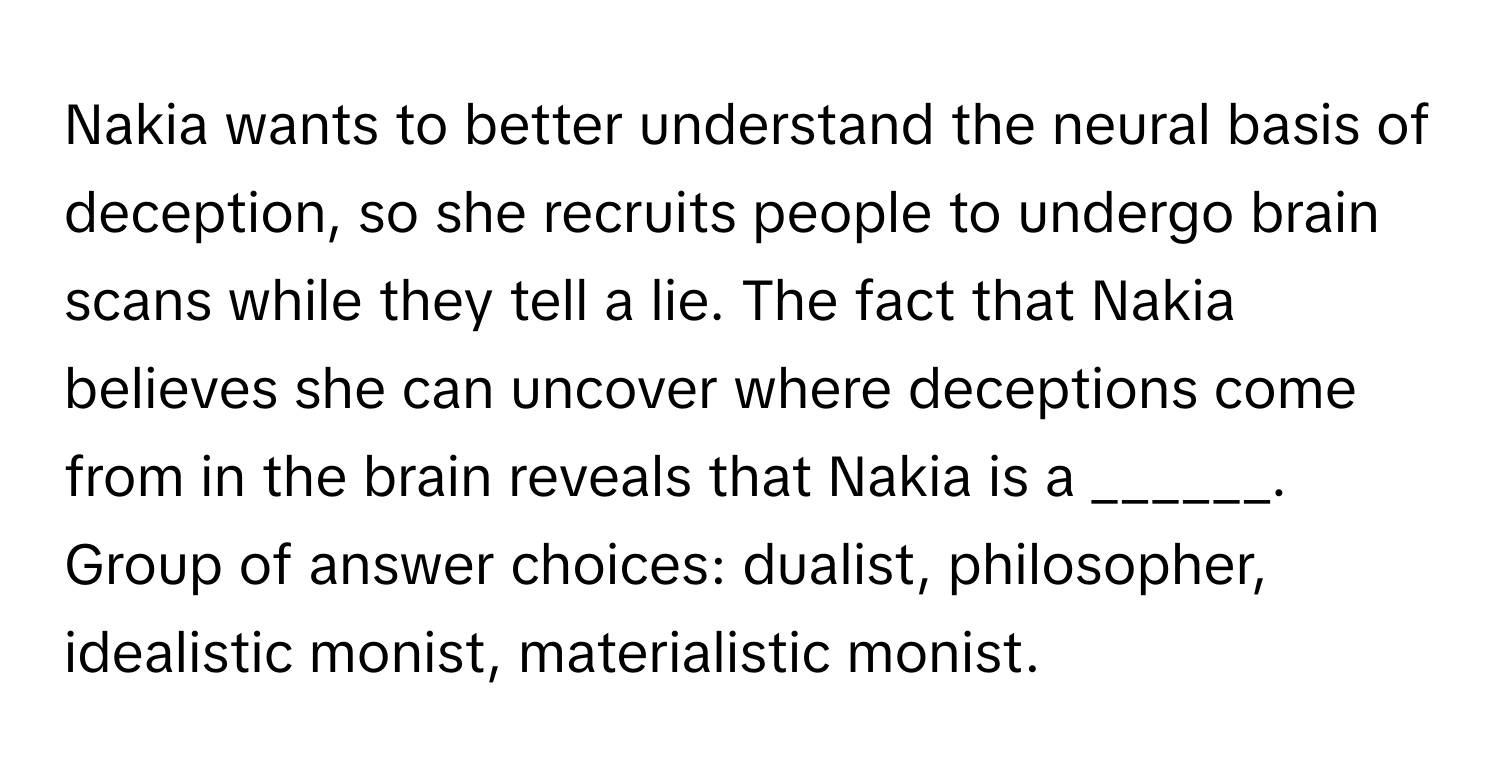 Nakia wants to better understand the neural basis of deception, so she recruits people to undergo brain scans while they tell a lie. The fact that Nakia believes she can uncover where deceptions come from in the brain reveals that Nakia is a ______. Group of answer choices: dualist, philosopher, idealistic monist, materialistic monist.