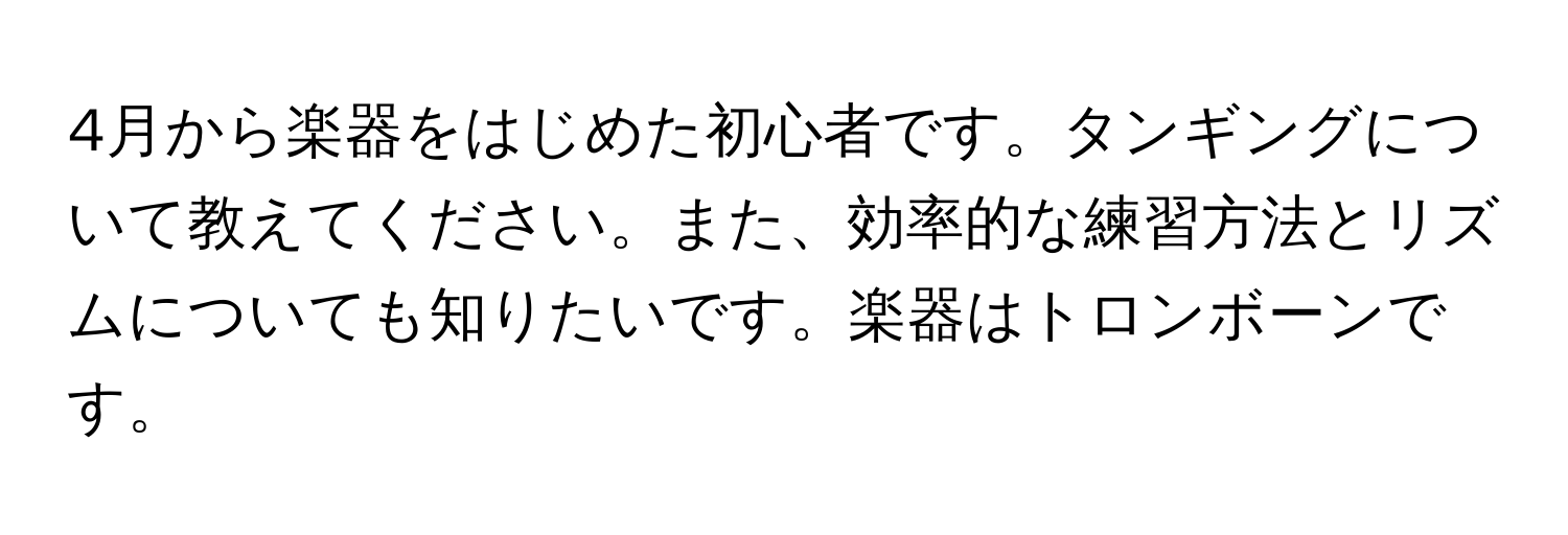 4月から楽器をはじめた初心者です。タンギングについて教えてください。また、効率的な練習方法とリズムについても知りたいです。楽器はトロンボーンです。