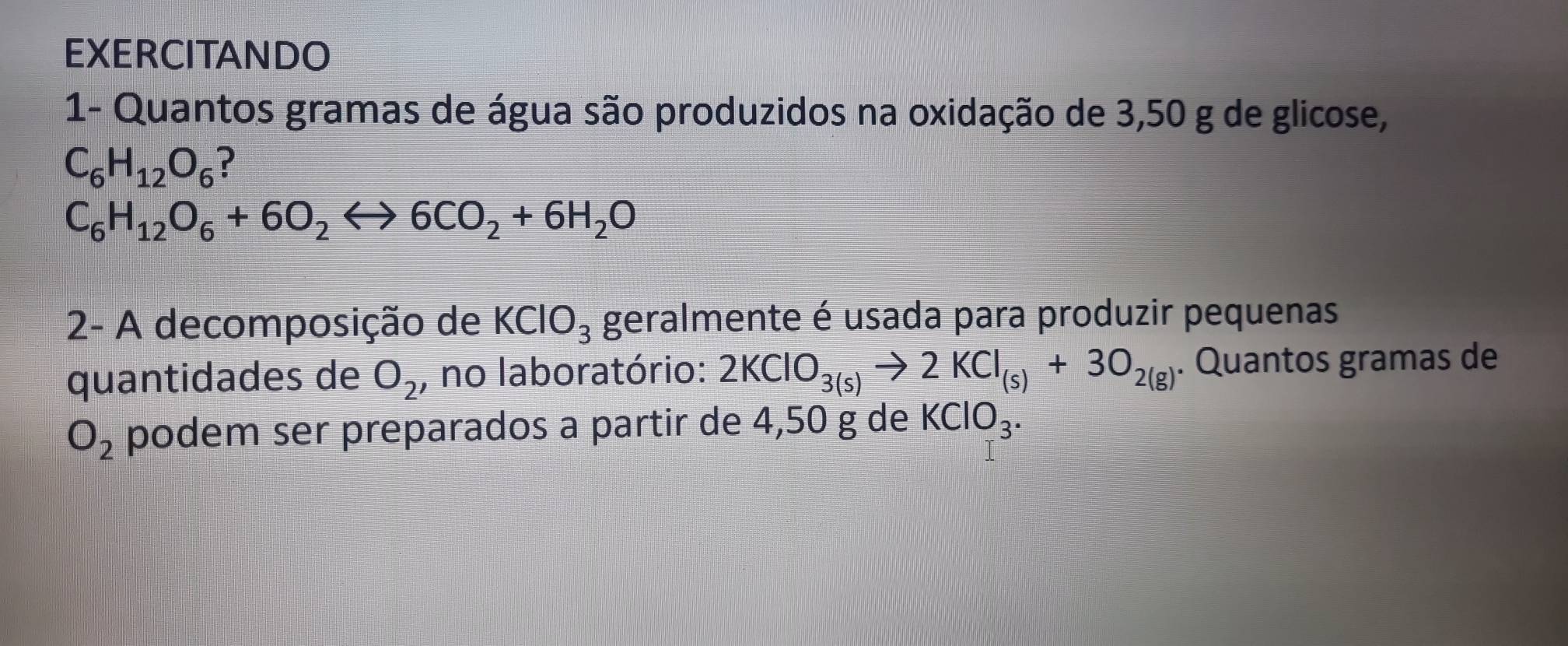 EXERCITANDO 
1- Quantos gramas de água são produzidos na oxidação de 3,50 g de glicose,
C_6H_12O_6 ?
C_6H_12O_6+6O_2rightarrow 6CO_2+6H_2O
2- A decomposição de KClO_3 geralmente é usada para produzir pequenas 
quantidades de O_2 , no laboratório: 2KClO_3(s)to 2KCl_(s)+3O_2(g). Quantos gramas de
O_2 podem ser preparados a partir de 4,50 g de KClO_3.