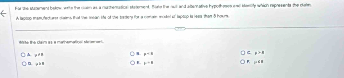 For the statement below, write the claim as a mathematical statement. State the null and alternative hypotheses and identify which represents the claim.
A laptop manufacturer claims that the mean life of the battery for a certain model of laptop is less than 8 hours.
Write the claim as a mathematical statement.
A. mu != 8
B. mu <8</tex> C. mu >8
D. mu ≥ 8
E. mu =8 F mu ≤ 8