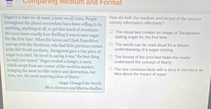 Cush Qutch Comparing Medium and Format
Sugar is a taste we all want, a taste we all crave. People How do both the medium and format of the excerpt
throughout the planet everywhere have been willing to do convey information effectively?
anything, anything at all, to get that touch of sweetness. The visual text creates an image of Sacagawea
We even know exactly how thrilling it was to taste sugar tasting sugar for the first time.
for the first time. When the Lewis and Clark Expedition
The words can be read aloud for a deeper
met up with the Shoshone, who had little previous contact understanding of a sugar craving.
with Old World products, Sacagawea gave a tiny piece of
sugar to a chief. He loved it, saying it was "the best thing The format of the print text helps the reader
he had ever tasted." Sugar created a hunger, a need, understand the concept of liberty.
which swept from one corner of the world to another, The text combines facts with a story to introduce an
bringing the most terrible misery and destruction, but idea about the impact of sugar.
then, too, the most inspiring ideas of liberty.
-Sugar Changed the World,
Marc Aronson and Marina Budhos