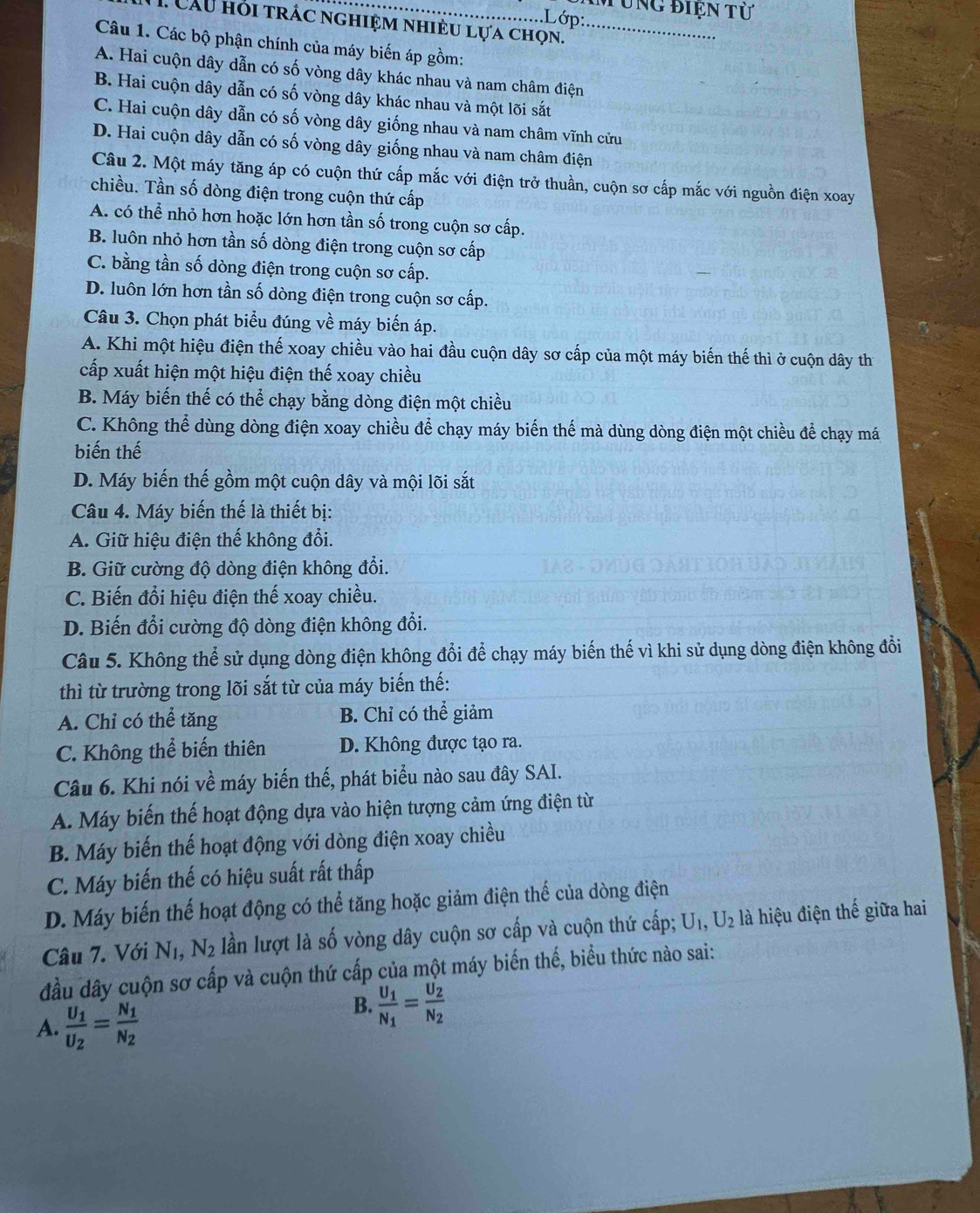 Tung điện tử
.Lớp:
*  Cầu hỏi trác nghiệm nhiều lựa chọn._
Câu 1. Các bộ phận chính của máy biến áp gồm:
A. Hai cuộn dây dẫn có số vòng dây khác nhau và nam châm điện
B. Hai cuộn dây dẫn có số vòng dây khác nhau và một lõi sắt
C. Hai cuộn dây dẫn có số vòng dây giống nhau và nam châm vĩnh cửu
D. Hai cuộn dây dẫn có số vòng dây giống nhau và nam châm điện
Câu 2. Một máy tăng áp có cuộn thứ cấp mắc với điện trở thuần, cuộn sơ cấp mắc với nguồn điện xoay
chiều. Tần số dòng điện trong cuộn thứ cấp
A. có thể nhỏ hơn hoặc lớn hơn tần số trong cuộn sơ cấp.
B. luôn nhỏ hơn tần số dòng điện trong cuộn sơ cấp
C. bằng tần số dòng điện trong cuộn sơ cấp.
D. luôn lớn hơn tần số dòng điện trong cuộn sơ cấp.
Câu 3. Chọn phát biểu đúng về máy biến áp.
A. Khi một hiệu điện thế xoay chiều vào hai đầu cuộn dây sơ cấp của một máy biến thế thì ở cuộn dây thị
cấp xuất hiện một hiệu điện thế xoay chiều
B. Máy biến thế có thể chạy bằng dòng điện một chiều
C. Không thể dùng dòng điện xoay chiều để chạy máy biến thế mà dùng dòng điện một chiều để chạy má
biến thế
D. Máy biến thế gồm một cuộn dây và mội lõi sắt
Câu 4. Máy biến thế là thiết bị:
A. Giữ hiệu điện thế không đổi.
B. Giữ cường độ dòng điện không đổi.
C. Biến đổi hiệu điện thế xoay chiều.
D. Biến đổi cường độ dòng điện không đổi.
Câu 5. Không thể sử dụng dòng điện không đổi để chạy máy biến thế vì khi sử dụng dòng điện không đổi
thì từ trường trong lõi sắt từ của máy biến thế:
A. Chỉ có thể tăng B. Chỉ có thể giảm
C. Không thể biến thiên D. Không được tạo ra.
Câu 6. Khi nói về máy biến thế, phát biểu nào sau đây SAI.
A. Máy biến thế hoạt động dựa vào hiện tượng cảm ứng điện từ
B. Máy biến thế hoạt động với dòng điện xoay chiều
C. Máy biến thế có hiệu suất rất thấp
D. Máy biến thế hoạt động có thể tăng hoặc giảm điện thể của dòng điện
Câu 7. Với N_1,N_2 lần lượt là số vòng dây cuộn sơ cấp và cuộn thứ cấp; U_1,U_2 là hiệu điện thế giữa hai
đầu dây cuộn sơ cấp và cuộn thứ cấp của một máy biến thế, biểu thức nào sai:
A. frac U_1U_2=frac N_1N_2
B. frac U_1N_1=frac U_2N_2