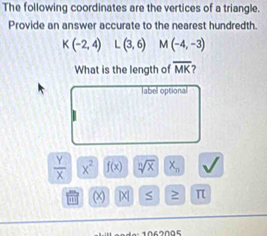 The following coordinates are the vertices of a triangle. 
Provide an answer accurate to the nearest hundredth.
K(-2,4) L(3,6) M(-4,-3)
What is the length of overline MK
label optional
 Y/X  x^2 f(x) sqrt[n](x) X_n
m (x) [X] S ≥ π