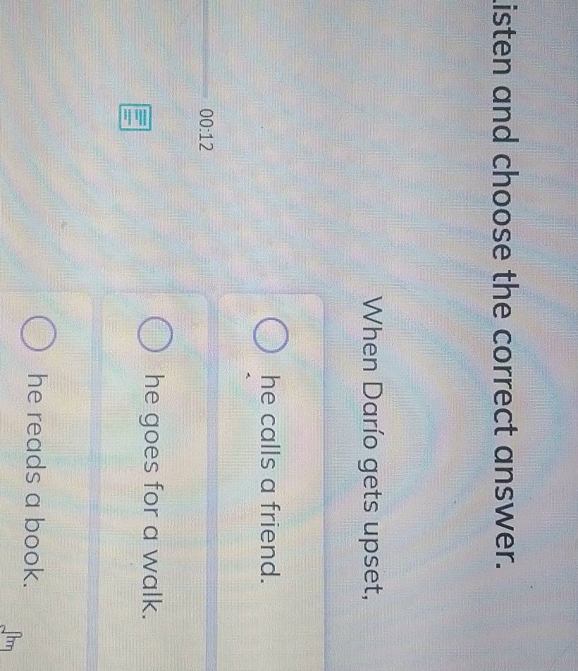 Listen and choose the correct answer.
When Darío gets upset,
he calls a friend.
00:12
he goes for a walk.
he reads a book.