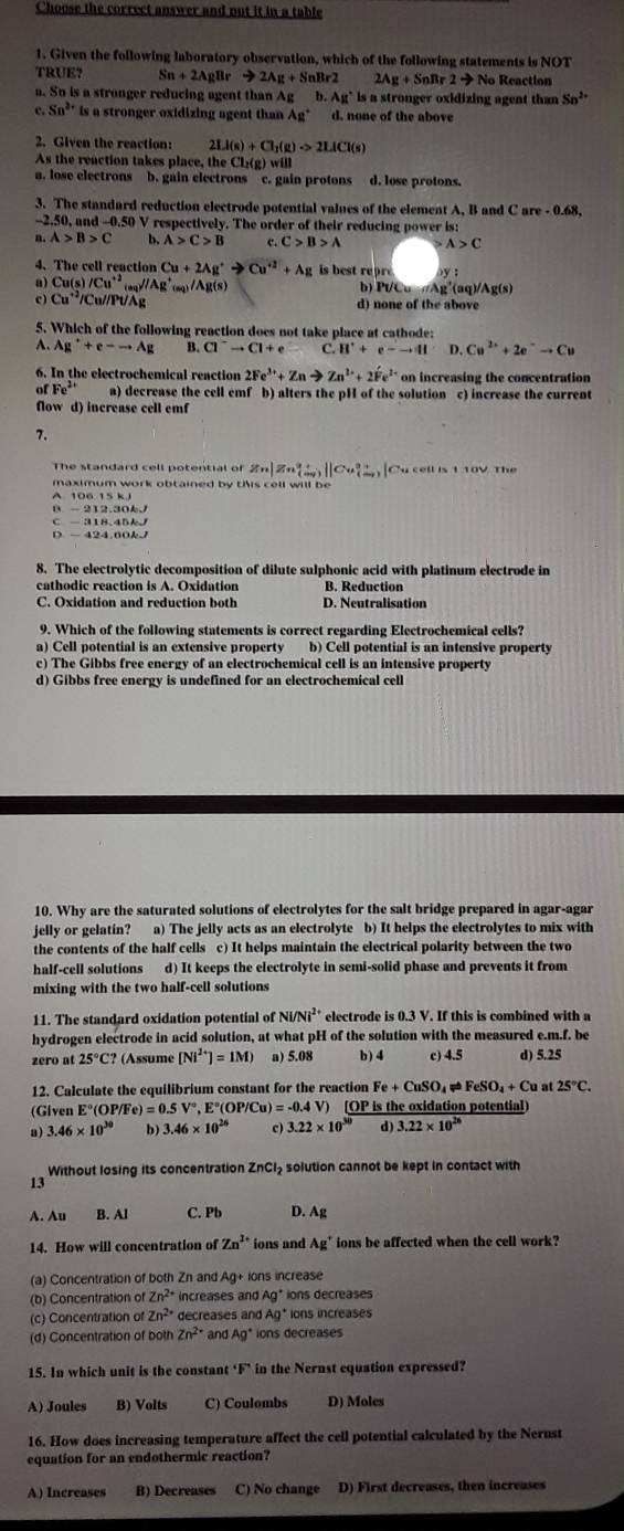 Choose the correct answer and put it in a table
1. Given the following laboratory observation, which of the following statements is NOT
TRUE？ Sn+2AgBrto 2Ag+SnBr2 2Ag+SnRr2to No Reaction
a. Sn is a stronger reducing agent than Ag b. Ag^+ is a stronger oxidizing agent than Sn^(2+)
e Sn^2 is a stronger oxidizing agent than Ag* d. none of the above
2. Given the reaction: 2LI(s)+CI_1(g)to 2LICI(s)
As the reaction takes place, the Cl₂(g) will
a. lose electrons b. gain electrons c. gain protons d. lose protons.
3. The standard reduction electrode potential values of the element A, B and C are - 0.68,
-2.50, and -0.50 V respectively. The order of their reducing power is:
n. A>B>C b. A>C>B c. C>B>A A>C
4. The cell reaction Cu+2Ag^+to Cu^(+2)+Ag is best repre
a) Cu(s)/Cu^(+2) _9g^(//Ag^+)_(m)/Ag(s) b) Pt/Cu πAg'(aq)/Ag(s)
c) Cu^(+2)/C Cu//Pt/Ag d) none of the above
5. Which of the following reaction does not take place at cathode:
A. Ag^++e-to Ag B. Cl^-to Cl+e C. H^++e^-to HI D. Cu^(2+)+2e^-to Cu
6. In the electrochemical reaction 2Fe^(3+)+Znto Zn^(2+)+2Fe^(2+) on increasing the concentration
of Fe^(2+) a) decrease the cell emf b) alters the pH of the solution c) increase the current
flow d) increase cell emf
7.
The standard cell potential of Zn|Zn^(2+q)||Cu^2+)(an_(m_2)^+| Cu cell is 1.10V. The
maximum work obtained by this cell will be
A. 106.15 kJ
B - 212.30kJ
C - 318.45kJ
D - 424.60kJ
8. The electrolytic decomposition of dilute sulphonic acid with platinum electrode in
B. Reduction
C. Oxidation and reduction both D. Neutralisation
9. Which of the following statements is correct regarding Electrochemical cells?
a) Cell potential is an extensive property b) Cell potential is an intensive property
c) The Gibbs free energy of an electrochemical cell is an intensive property
d) Gibbs free energy is undefined for an electrochemical cell
10. Why are the saturated solutions of electrolytes for the salt bridge prepared in agar-agar
jelly or gelatin? a) The jelly acts as an electrolyte b) It helps the electrolytes to mix with
the contents of the half cells c) It helps maintain the electrical polarity between the two
half-cell solutions d) It keeps the electrolyte in semi-solid phase and prevents it from
mixing with the two half-cell solutions
11. The standard oxidation potential of Ni /Ni^2 electrode is 0.3 V. If this is combined with a
hydrogen electrode in acid solution, at what pH of the solution with the measured e.m.f. be
zero at 25°C? (Assume [Ni^(2+)]=1M) a) 5.08 b) 4 c) 4.5 d) 5.25
12. Calculate the equilibrium constant for the reaction Fe+CuSO_4 FeSO_4+Cu at 25°C.
(Given E°(OP) /Fe)=0.5V°,E°(OP/Cu)=-0.4V) ) [OP is the oxidation potential)
a) 3.46* 10^(30) b) 3.46* 10^(26) c) 3.22* 10^(30) d) 3.22* 10^(26)
Without losing its concentration ZnCI₂ solution cannot be kept in contact with
13
A. Au B. Al C. Pb D. Ag
14. How will concentration of Zn^(2+) ions and Ag^+ ions be affected when the cell work?
(a) Concentration of both Zn and 4g ions increase
(b) Concentration of Zn^(2+) increases and Ag° ions decreases
(c) Concentration of Zn^(2+) decreases and Ag^+ ions increases
(d) Concentration of both Zn^2 and Ag* ions decreases
15. In which unit is the constant 1 in the Nernst equation expressed?
A) Joules B) Volts C) Coulombs D) Moles
16. How does increasing temperature affect the cell potential calculated by the Nerust
equation for an endothermic reaction?
A) Increases B) Decreases C) No change D) First decreases, then increases