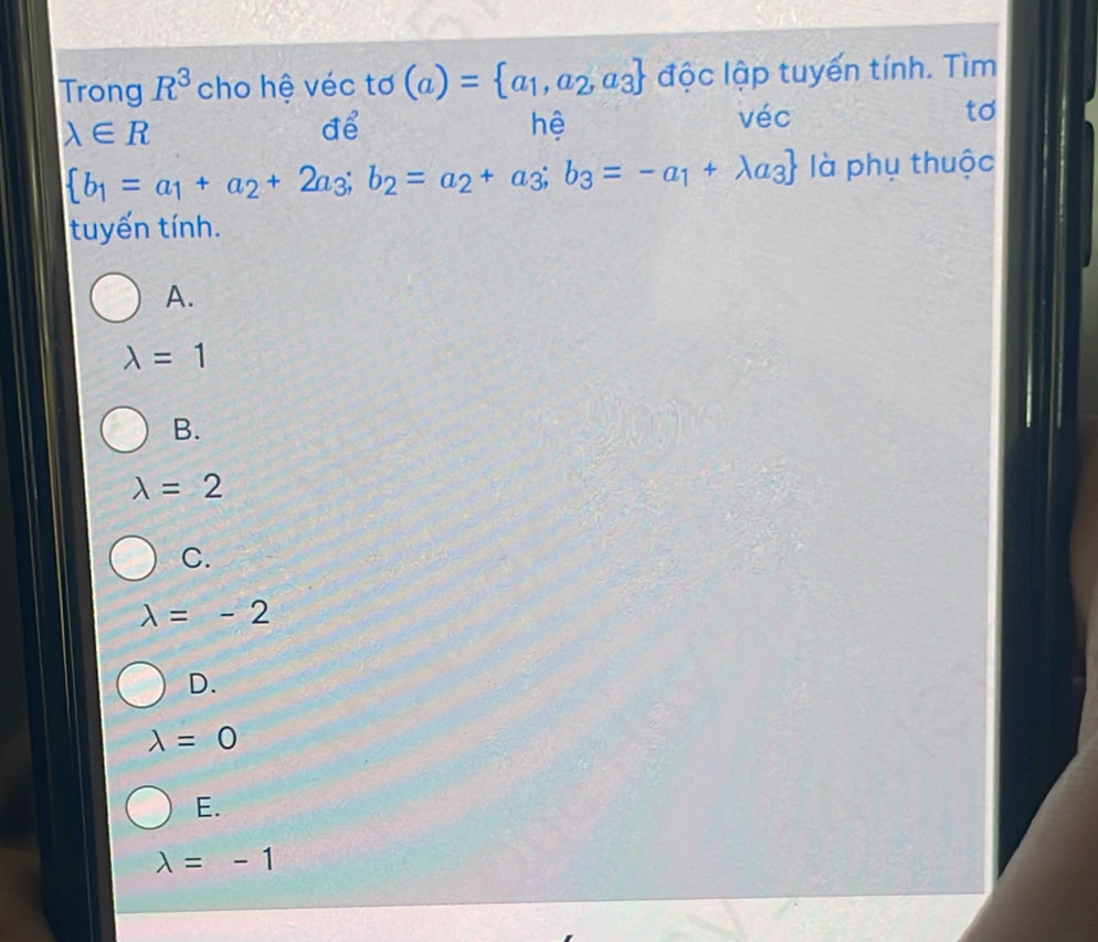 Trong R^3 cho hệ véc tơ (a)= a_1,a_2,a_3 độc lập tuyến tính. Tìm
lambda ∈ R
để
hệ
véc to
 b_1=a_1+a_2+2a_3;b_2=a_2+a_3;b_3=-a_1+lambda a_3 là phụ thuộc
tuyến tính.
A.
lambda =1
B.
lambda =2
C.
lambda =-2
D.
lambda =0
E.
lambda =-1