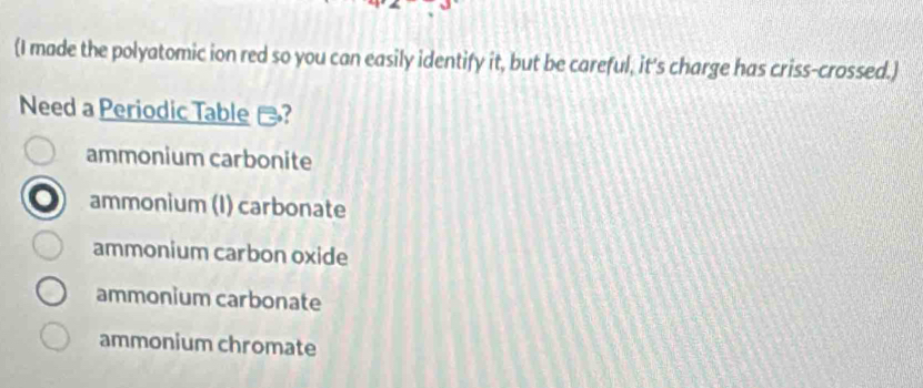 (I made the polyatomic ion red so you can easily identify it, but be careful, it's charge has criss-crossed.)
Need a Periodic Table -?
ammonium carbonite
ammonium (I) carbonate
ammonium carbon oxide
ammonium carbonate
ammonium chromate