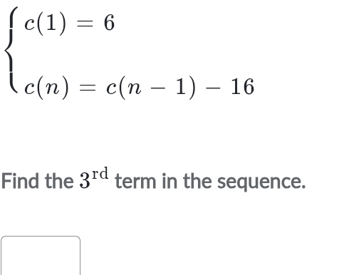 beginarrayl c(1)=6 c(n)=c(n-1)-16endarray.
Find the 3^(rd) term in the sequence.