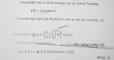 Given
f(x)=arctan h(x); x∈ R, -1
(a) Show clearly that
f(x)= 1/2 ln ( (1+x)/1-x ); x∈ R; -1 . 
(b) Without the use of any calculating aid solve the equation
orctan h(x)=ln 3
Showing clearly all the relevant steps in the calculation.