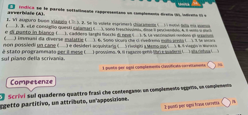 Unitá 14 
5 Indica se le parole sottolineate rappresentano un complemento diretto (D), indiretto (I) o 
avverbiale (A). 
1. Vi auguro buon viaggio ( ). 2. Se lo volete esprimerò chiaramente ( ) i motivi della mia assenza 
(..... ). 3. «Le consiglio questi calamari ( .. ..), sono freschissimi», disse il pescivendolo. 4. Il vento si placó 
e di punto in bianco ( .......), caddero larghi fiocchi di neve ( ). 5. Le vaccinazioni rendono gli organismi 
(....... .) immuni da diverse malattie ( .... ). 6. Sono sicuro che ci rivedremo molto presto ( ). 7. Se ancora 
non possiedi un cane ( ......) e desideri acquistarlo ( ... ) rivolgiti a Memo-zoo ( ). 8. Il viaggio in Marocco 
è stato programmato per il mese (. ..... ) prossimo. 9. Il ragazzo gettò libri e quaderni ( ) alla rinfusa ( ) 
sul piano della scrivania. 
1 punto per ogni complemento classificato correttamente ( hs 
Competenze 
Scrivi sul quaderno quattro frasi che contengano: un complemento oggetto, un complemento 
ggetto partitivo, un attributo, un’apposizione. 
2 punti per ogni frase corretta /8