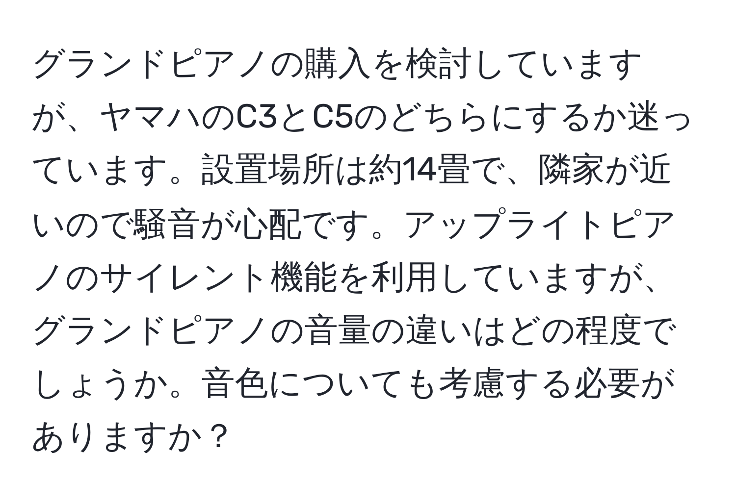 グランドピアノの購入を検討していますが、ヤマハのC3とC5のどちらにするか迷っています。設置場所は約14畳で、隣家が近いので騒音が心配です。アップライトピアノのサイレント機能を利用していますが、グランドピアノの音量の違いはどの程度でしょうか。音色についても考慮する必要がありますか？