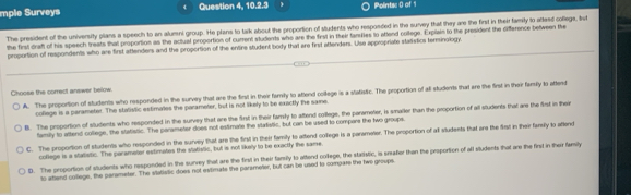 mple Surveys Question 4, 10.2.3 Polints: 0 of 1
The president of the university plans a speech to an alumni group. He plans to talk about the proportion of students who responded in the survey that they are the first in their famity to aftend collegs, but
the first draft of his speech treats that proportion as the actual proportion of current students who are the first in their taretes to attend college. Explain to the president the difference between the
proportion of respondents who are first attenders and the proportion of the entire student body that are first attenders. Use appropriate statistics terminology,
Choose the correct answer below.
A. The proportion of students who responded in the survey that are the first in their famity to attend college is a statistic. The proportion of all students that are the first in their famsily to aftend
college is a parameter. The statistic estimates the parameter, but is not likely to be exactly the same.
B. The proportion of students who responded in the survey that are the first in their famsly to aftend college, the parameter, is smailer than the proportion of all students that are the first in their
family to attend college, the statistic. The parameter does not estimate the vtatistic, but can be used to compare the two groups.
C. The proportion of students who responded in the survey that are the first in their family to attend college is a parameter. The proportion of all stludents that are the first in their family to aftend
coflege is a statistic. The parametor estimates the slatistic, but is not likely to be exactly the same
D. The proportion of students who responded in the sunvey that are the first in their fansily to attend college, the staristic, is srafer than the proportion of all students that are the first in their family
to atiend college, the parameter. The statistic does not eximate the parameter, but can be used to compare the two groups.