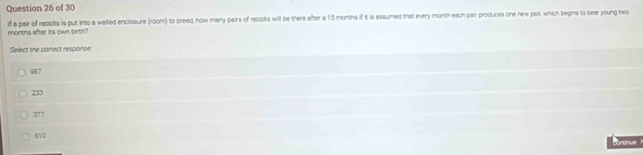 If a pair of rabbits is put into a walled enclosure (room) to breed, how many pairs of rabbits will be there after a 15 months if it is assumed that every month each pair produces one new pait, which begins to bear young two
months after its own birth?
Select the correct response:
987
233
377
610 ontinue