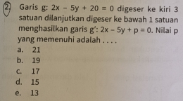 Garis g: 2x-5y+20=0 digeser ke kiri 3
satuan dilanjutkan digeser ke bawah 1 satuan
menghasilkan garis g':2x-5y+p=0. Nilai p
yang memenuhi adalah . . . .
a. 21
b. 19
C. 17
d. 15
e. 13