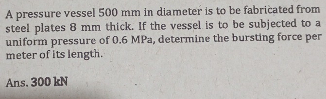 A pressure vessel 500 mm in diameter is to be fabricated from 
steel plates 8 mm thick. If the vessel is to be subjected to a 
uniform pressure of 0.6 MPa, determine the bursting force per 
meter of its length. 
Ans. 300 kN