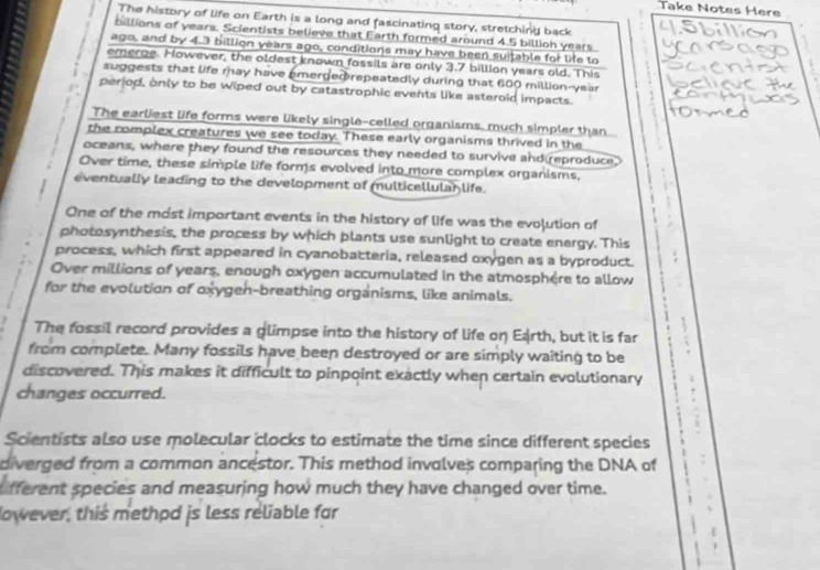 Take Notes Here
The history of life on Earth is a long and fascinating story, stretching back
billions of years. Scientists believe that Earth formed around 4.5 billioh years
ago, and by 4.3 billion years ago, conditions may have been suitable for life to
emerge. However, the oldest known fossils are only 3.7 billion years old. This
suggests that life may have emerged repeatedly during that 600 million-year
perjod, only to be wiped out by catastrophic events like asteroid impacts.
The earliest life forms were likely single-celled organisms, much simpler than
the complex creatures we see today. These early organisms thrived in the
oceans, where they found the resources they needed to survive and reproduce
Over time, these simple life forms evolved into more complex organisms,
eventually leading to the development of multicellulan life.
One of the most important events in the history of life was the evojution of
photosynthesis, the process by which plants use sunlight to create energy. This
process, which first appeared in cyanobacteria, released oxygen as a byproduct.
Over millions of years, enough oxygen accumulated in the atmosphère to allow
for the evolution of oxygen-breathing organisms, like animals.
The fossil record provides a glimpse into the history of life on Earth, but it is far
from complete. Many fossils have been destroyed or are simply waiting to be
discovered. This makes it difficult to pinpoint exactly when certain evolutionary .
changes occurred.
Scientists also use molecular clocks to estimate the time since different species
diverged from a common ancestor. This method involves comparing the DNA of
fferent species and measuring how much they have changed over time.
Nowever, this methpd js less reliable for