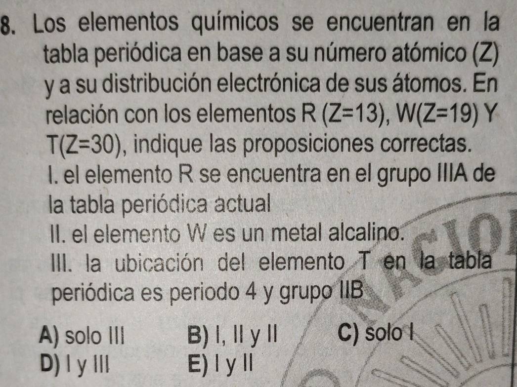 Los elementos químicos se encuentran en la
tabla periódica en base a su número atómico (Z)
y a su distribución electrónica de sus átomos. En
relación con los elementos R(Z=13), W(Z=19) Y
T(Z=30) , indique las proposiciones correctas.
I. el elemento R se encuentra en el grupo IIIA de
la tabla periódica actual
II. el elemento W es un metal alcalino.
III. la ubicación del elemento T en la tabla
periódica es periodo 4 y grupo IIB
A) solo III B)l, ⅡyⅡ C) solo I
D) IyⅢI E) I yⅡ