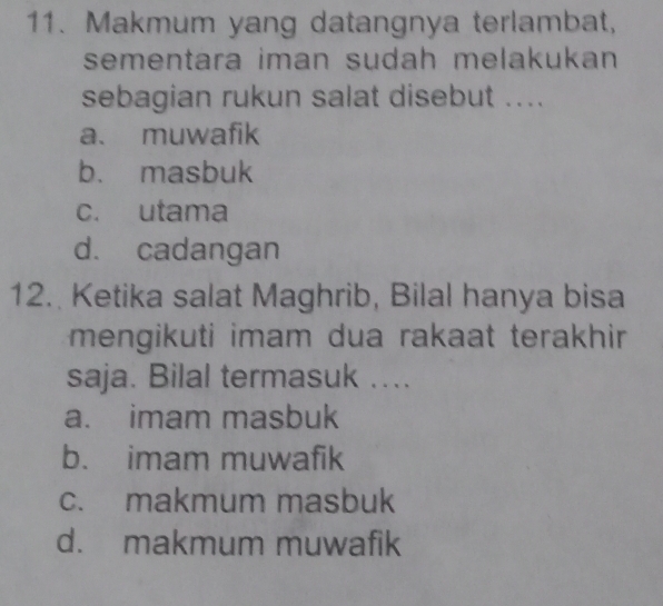 Makmum yang datangnya terlambat,
sementara iman sudah melakukan 
sebagian rukun salat disebut ....
a. muwafik
b. masbuk
c. utama
d. cadangan
12. Ketika salat Maghrib, Bilal hanya bisa
mengikuti imam dua rakaat terakhir 
saja. Bilal termasuk ....
a. imam masbuk
b. imam muwafik
c. makmum masbuk
d. makmum muwafik