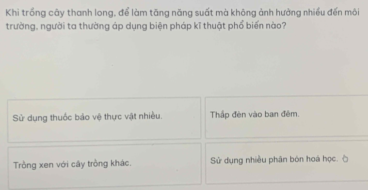 Khi trồng cây thanh long, để làm tăng năng suất mà không ảnh hưởng nhiều đến môi
trường, người ta thường áp dụng biện pháp kĩ thuật phổ biến nào?
Sử dụng thuốc bảo vệ thực vật nhiều. Thắp đèn vào ban đêm.
Trồng xen với cây trồng khác. Sử dụng nhiều phân bón hoá học.