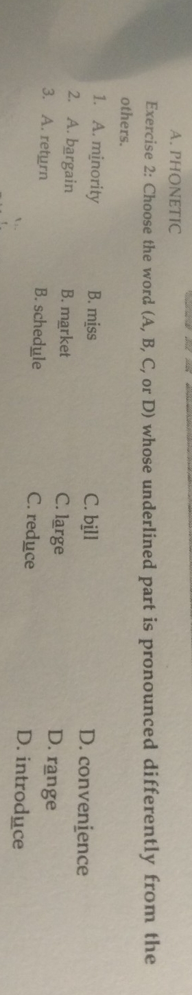 PHONETIC
Exercise 2: Choose the word (A, B, C, or D) whose underlined part is pronounced differently from the
others.
1. A. minority B. miss C. bjll D. convenience
2. A. bargain B. market
C. large D. range
3. A. return B. schedule C. reduce D. introduce