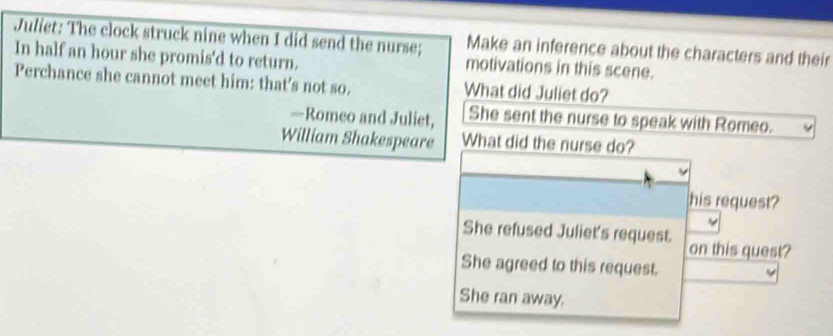 Juliet: The clock struck nine when I did send the nurse; Make an inference about the characters and their
In half an hour she promis'd to return. motivations in this scene.
Perchance she cannot meet him: that's not so. What did Juliet do?
—Romeo and Juliet, She sent the nurse to speak with Romeo.
William Shakespeare What did the nurse do?
his request?
She refused Juliet's request.
on this quest?
She agreed to this request.
She ran away.