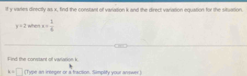 lf y varies directly as x, find the constant of variation k and the direct variation equation for the situation.
y=2 when x= 1/6 
Find the constant of variation k.
k=□ (Type an integer or a fraction. Simplify your answer.)