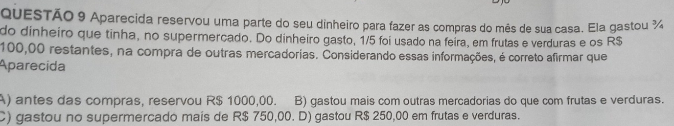 Aparecida reservou uma parte do seu dinheiro para fazer as compras do mês de sua casa. Ela gastou ¾
do dinheiro que tinha, no supermercado. Do dinheiro gasto, 1/5 foi usado na feira, em frutas e verduras e os R$
100,00 restantes, na compra de outras mercadorias. Considerando essas informações, é correto afirmar que
Aparecida
A) antes das compras, reservou R$ 1000,00. B) gastou mais com outras mercadorias do que com frutas e verduras.
C) gastou no supermercado mais de R$ 750,00. D) gastou R$ 250,00 em frutas e verduras.