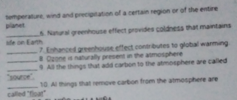 temperature, wind and precipitation of a certain region or of the entire 
planet 
_6. Natural greenhouse effect provides coldness that maintains 
life on Earth 
_7. Enhanced greenhouse effect contributes to global warming 
8 Ozone is naturally present in the atmosphere 
_9 All the things that add carbon to the atmosphere are called 
` source " 
_10. Al things that remove carbon from the atmosphere are 
called "flogt"