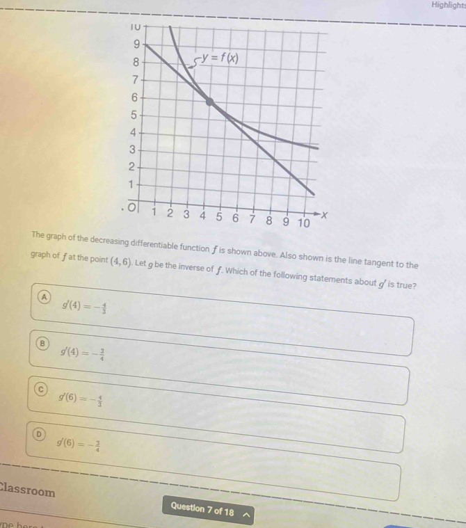 Highlight:
The graph of the decreasing differentiable function f is shown above. Also shown is the line tangent to the
graph of fat the point (4,6). Let g be the inverse of f. Which of the following statements about g' is true?
A g'(4)=- 4/3 
B g'(4)=- 3/4 
g'(6)=- 4/3 
D
g'(6)=- 3/4 
Classroom Question 7 of 18