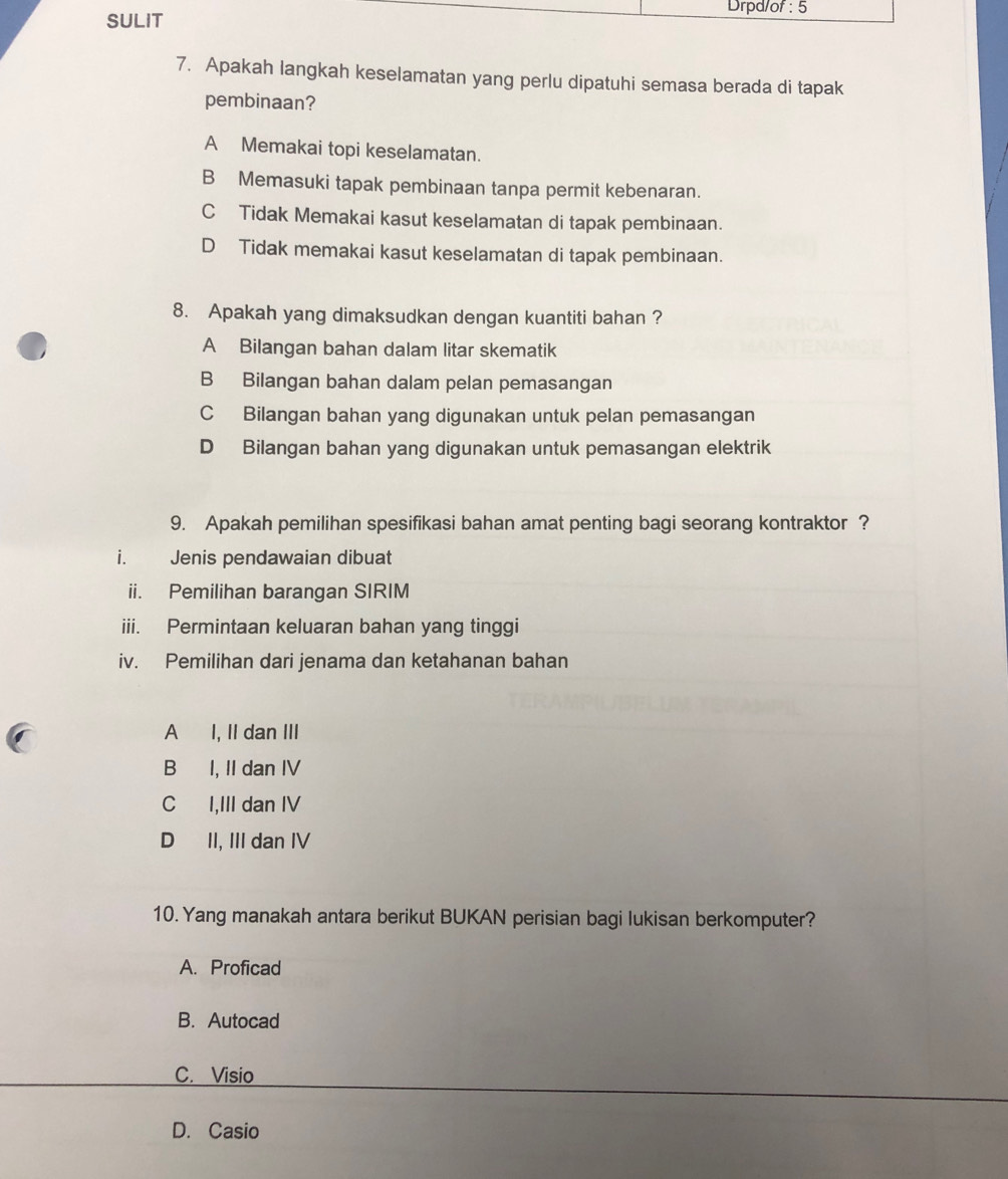 Drpd/of : 5
SULIT
7. Apakah langkah keselamatan yang perlu dipatuhi semasa berada di tapak
pembinaan?
A Memakai topi keselamatan.
B Memasuki tapak pembinaan tanpa permit kebenaran.
CTidak Memakai kasut keselamatan di tapak pembinaan.
D Tidak memakai kasut keselamatan di tapak pembinaan.
8. Apakah yang dimaksudkan dengan kuantiti bahan ?
A Bilangan bahan dalam litar skematik
B Bilangan bahan dalam pelan pemasangan
C Bilangan bahan yang digunakan untuk pelan pemasangan
D Bilangan bahan yang digunakan untuk pemasangan elektrik
9. Apakah pemilihan spesifikasi bahan amat penting bagi seorang kontraktor ?
i. Jenis pendawaian dibuat
ii. Pemilihan barangan SIRIM
iii. Permintaan keluaran bahan yang tinggi
iv. Pemilihan dari jenama dan ketahanan bahan
A I, II dan III
B I, II dan IV
C I,III dan IV
D II, III dan IV
10. Yang manakah antara berikut BUKAN perisian bagi lukisan berkomputer?
A. Proficad
B. Autocad
C. Visio
D. Casio