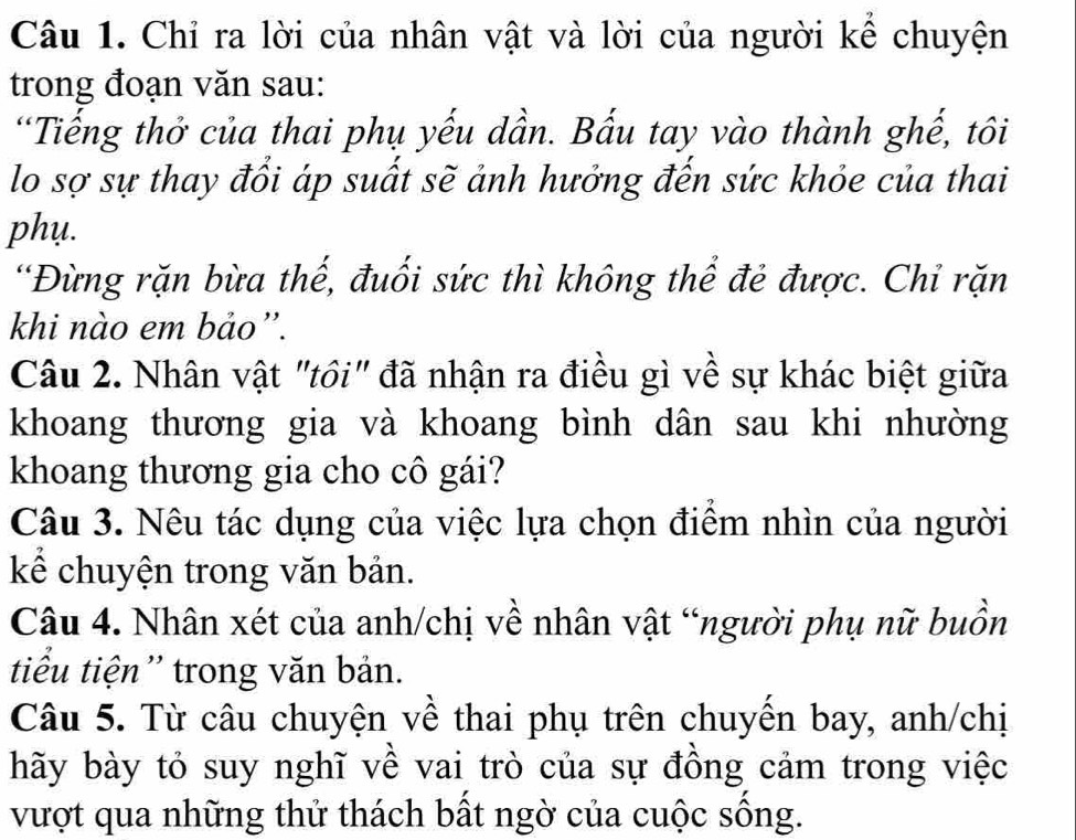 Chỉ ra lời của nhân vật và lời của người kể chuyện 
trong đoạn văn sau: 
'Tiếng thở của thai phụ yếu dần. Bấu tay vào thành ghế, tôi 
lo sợ sự thay đổi áp suất sẽ ảnh hưởng đến sức khỏe của thai 
phụ. 
“Đừng rặn bừa thế, đuối sức thì không thể đẻ được. Chỉ rặn 
khi nào em bảo'. 
Câu 2. Nhân vật "tồi" đã nhận ra điều gì về sự khác biệt giữa 
khoang thương gia và khoang bình dân sau khi nhường 
khoang thương gia cho cô gái? 
Câu 3. Nêu tác dụng của việc lựa chọn điểm nhìn của người 
kể chuyện trong văn bản. 
Câu 4. Nhân xét của anh/chị về nhân vật “người phụ nữ buồn 
tiểu tiện'' trong văn bản. 
Câu 5. Từ câu chuyện về thai phụ trên chuyển bay, anh/chị 
hãy bày tỏ suy nghĩ về vai trò của sự đồng cảm trong việc 
vượt qua những thử thách bất ngờ của cuộc sống.