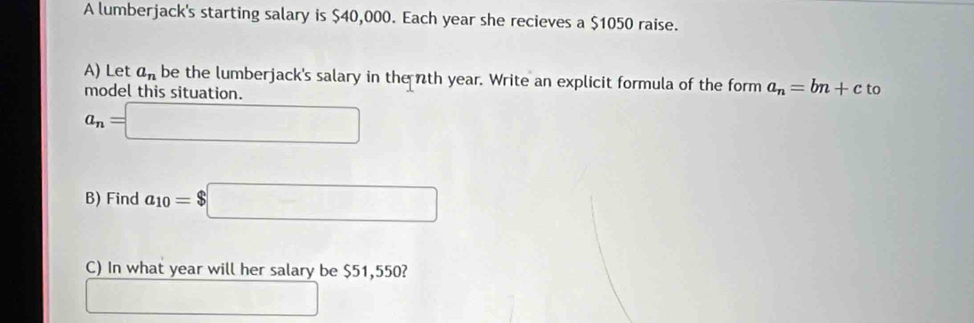 A lumberjack's starting salary is $40,000. Each year she recieves a $1050 raise. 
A) Let a_n be the lumberjack's salary in the nth year. Write an explicit formula of the form a_n=bn+c to 
model this situation.
a_n=□
B) Find a_10=$□
C) In what year will her salary be $51,550? 
□