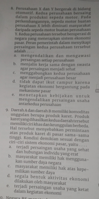 Perusahaan X dan Y bergerak di bidang
otomotif. Kedua perusahaan bersaing
dalam produksi sepeda motor. Pada
perkembangannya, sepeda motor buatan
perusahaan X lebih diminati masyarakat
daripada sepeda motor buatan perusahaan
Y. Kedua perusahaan tersebut beroperasi di
negara yang menerapkan sistem ekonomi
pasar. Peran pemerintah dalam menyikapi
persaingan kedua perusahaan tersebut
adalah . . . .
a. mengendalikan dan mengawasi
persaingan setiap perusahaan
b. menjalin kerja sama dengan swasta
agar persaingan menjadi sehat
c. menggabungkan kedua perusahaan
agar menjadi perusahaan besar
d. tidak dapat ikut campur karena
kegiatan ekonomi bergantung pada
mekanisme pasar H
e. m e n  e t a pk a n k e b ij a k  a n u n t u k
mengendalikan persaingan usaha
antarkedua perusahaan
9. Daerah A dan daerah B memiliki komoditas
unggulan berupa produk karet. Produk
karetyangdihasilkankeduadaerahtersebut
memiliki ciri khas dan keunggulan berbeda.
Hal tersebut menyebabkan permintaan
atas produk karet di pasar sama-sama
tinggi. Kondisi demikian sesuai dengan
ciri-ciri sistem ekonomi pasar, yaitu . . . .
a. terjadi persaingan usaha yang sehat
dan hubungan individu yang erat
b. masyarakat memiliki hak mengguna-
kan sumber daya negara
c. masyarakat memiliki hak atas kepe-
milikan sumber daya
d. segala bentuk aktivitas ekonomi
dilakukan oleh masyarakat
e. terjadi persaingan usaha yang ketat
dalam kegiatan ekonomi