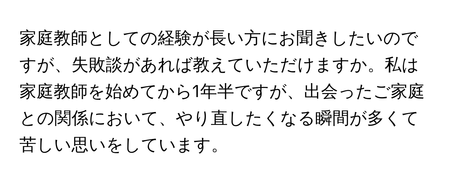 家庭教師としての経験が長い方にお聞きしたいのですが、失敗談があれば教えていただけますか。私は家庭教師を始めてから1年半ですが、出会ったご家庭との関係において、やり直したくなる瞬間が多くて苦しい思いをしています。