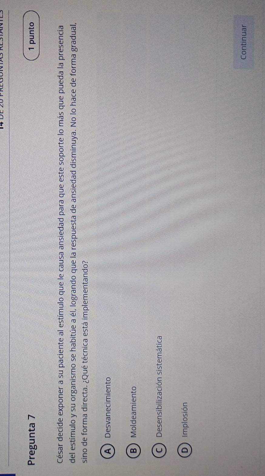 Pregunta 7 1 punto
César decide exponer a su paciente al estímulo que le causa ansiedad para que este soporte lo más que pueda la presencia
del estímulo y su organismo se habitúe a él, logrando que la respuesta de ansiedad disminuya. No lo hace de forma gradual,
sino de forma directa. ¿Qué técnica está implementando?
ADesvanecimiento
BMoldeamiento
C Desensibilización sistemática
D) Implosión
Continuar