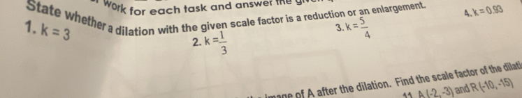 work for each task and answer me y
1. State whether a dilation with the given scale factor is a reduction or an enlargement, A k=0.93
k=3
3. k= 5/4 
2. k= 1/3 
of after the dilation. Find the scale factor of the dilati
4 A(-2,-3) and R(-10,-15)