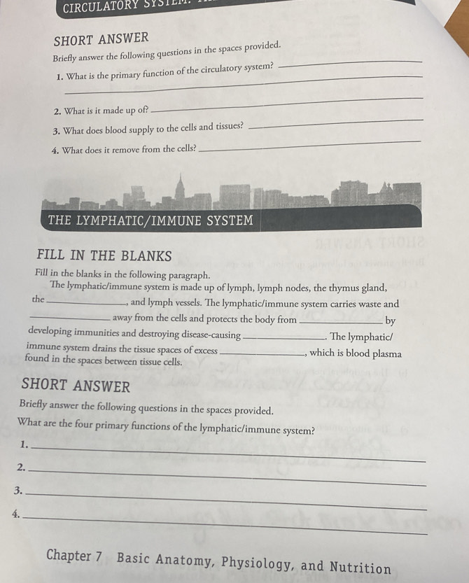 CIRCULATORY SYSTEM. 
SHORT ANSWER 
Briefly answer the following questions in the spaces provided. 
1. What is the primary function of the circulatory system? 
_ 
2. What is it made up of? 
_ 
3. What does blood supply to the cells and tissues? 
_ 
4. What does it remove from the cells? 
_ 
THE LYMPHATIC/IMMUNE SYSTEM 
FILL IN THE BLANKS 
Fill in the blanks in the following paragraph. 
The lymphatic/immune system is made up of lymph, lymph nodes, the thymus gland, 
the_ and lymph vessels. The lymphatic/immune system carries waste and 
_away from the cells and protects the body from _by 
developing immunities and destroying disease-causing_ . The lymphatic/ 
immune system drains the tissue spaces of excess _, which is blood plasma 
found in the spaces between tissue cells. 
SHORT ANSWER 
Briefly answer the following questions in the spaces provided. 
What are the four primary functions of the lymphatic/immune system? 
1._ 
2._ 
3._ 
4._ 
Chapter 7 Basic Anatomy, Physiology, and Nutrition