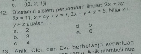 C.  (2,2,1)
12. Diketahui sistem persamaan linear: 2x+3y+
3z=11, x+4y+z=7, 2x+y+z=5. Nilai x+
y+z adalah .... d. 5
a. 2
b. 3 e. 6
c. 4
13. Anik, Cici, dan Eva berbelanja keperluan
cama. Anik membeli dua