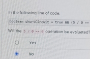 In the following line of code:
booleam shortCircuit = true 88 (5/8==
Will the 5/θ ==8 operation be evaluated?
Ye s
No