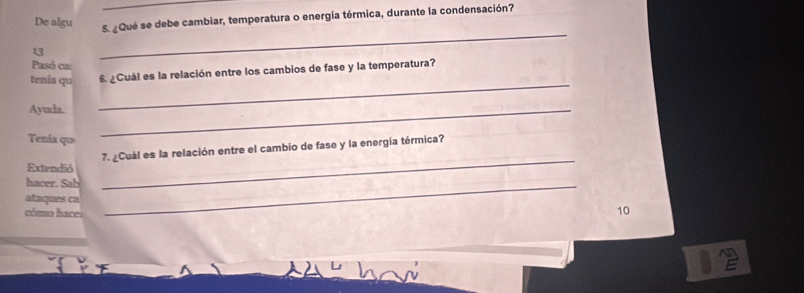 De algu 
5. ¿Que se debe cambiar, temperatura o energía térmica, durante la condensación? 
13 
_ 
Pasó ca: 
_ 
tenía qu ¿Cuál es la relación entre los cambios de fase y la temperatura? 
Ayuda._ 
Tenía qu 
7. ¿Cuál es la relación entre el cambio de fase y la energía térmica? 
Extendió 
hacer. Sab_ 
_ 
ataques ca 10 
cómo hace