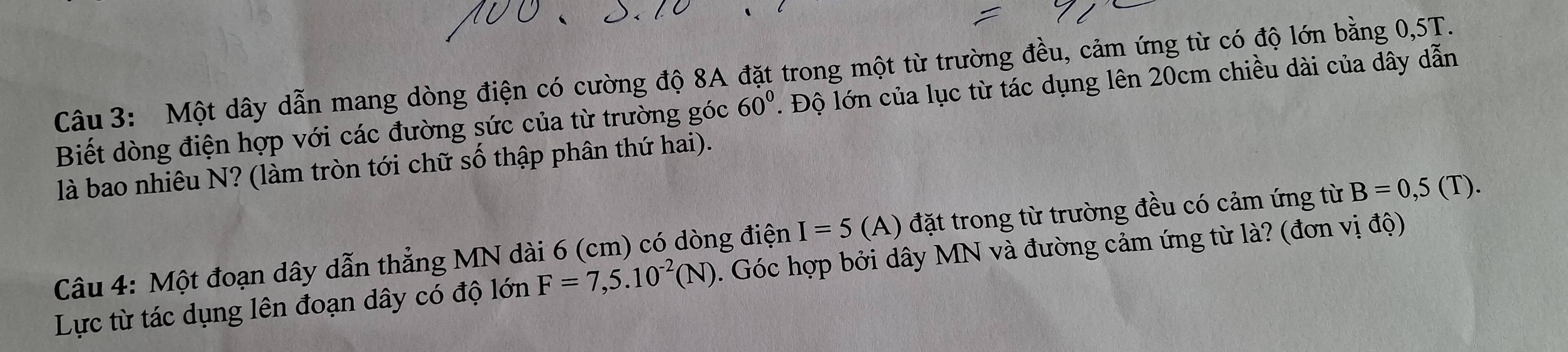 Một dây dẫn mang dòng điện có cường độ 8A đặt trong một từ trường đều, cảm ứng từ có độ lớn bằng 0, 5T. 
Biết dòng điện hợp với các đường sức của từ trường góc 60°. Độ lớn của lục từ tác dụng lên 20cm chiều dài của dây dẫn 
là bao nhiêu N? (làm tròn tới chữ số thập phân thứ hai). 
Câu 4: Một đoạn dây dẫn thẳng MN dài 6 (cm) có dòng điện I=5 (A) đặt trong từ trường đều có cảm ứng từ B=0,5(T). 
Lực từ tác dụng lên đoạn dây có độ lớn F=7,5.10^(-2)(N). Góc hợp bởi dây MN và đường cảm ứng từ là? (đơn vị độ)