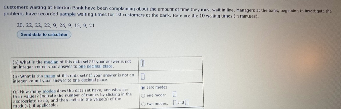 Customers waiting at Ellerton Bank have been complaining about the amount of time they must wait in line. Managers at the bank, beginning to investigate the 
problem, have recorded sample waiting times for 10 customers at the bank. Here are the 10 waiting times (in minutes).
20, 22, 22, 22, 9, 24, 9, 13, 9, 21
Send data to calculator 
mode(s)