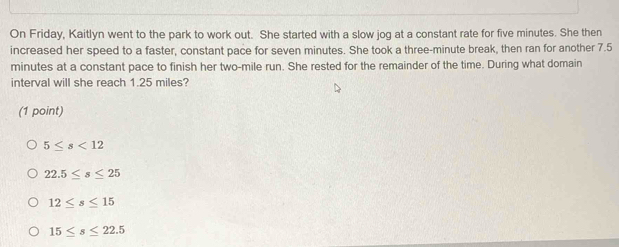 On Friday, Kaitlyn went to the park to work out. She started with a slow jog at a constant rate for five minutes. She then
increased her speed to a faster, constant pace for seven minutes. She took a three-minute break, then ran for another 7.5
minutes at a constant pace to finish her two-mile run. She rested for the remainder of the time. During what domain
interval will she reach 1.25 miles?
(1 point)
5≤ s<12</tex>
22.5≤ s≤ 25
12≤ s≤ 15
15≤ s≤ 22.5